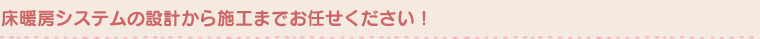 床暖房システムの設計から施工までお任せください！